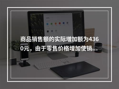 商品销售额的实际増加额为4360元，由于零售价格增加使销售额