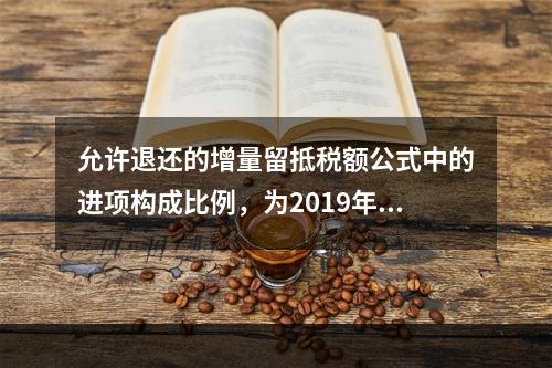 允许退还的增量留抵税额公式中的进项构成比例，为2019年4月