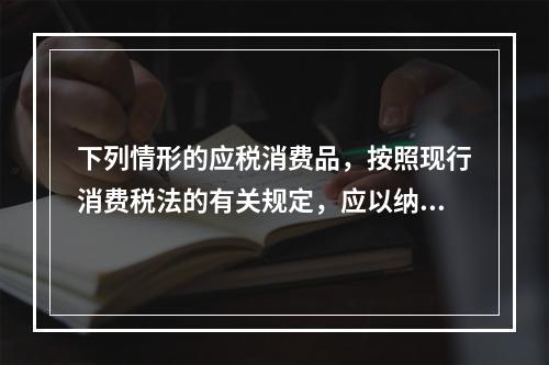 下列情形的应税消费品，按照现行消费税法的有关规定，应以纳税人