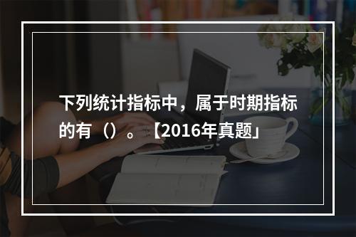 下列统计指标中，属于时期指标的有（）。【2016年真题」