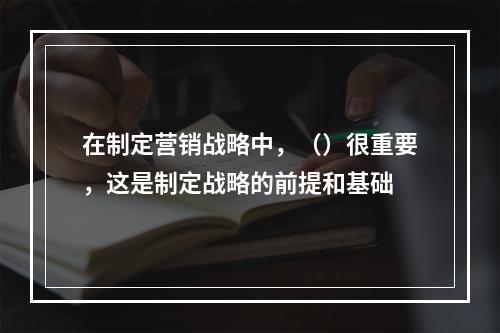 在制定营销战略中，（）很重要，这是制定战略的前提和基础