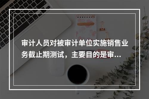 审计人员对被审计单位实施销售业务截止期测试，主要目的是审查(