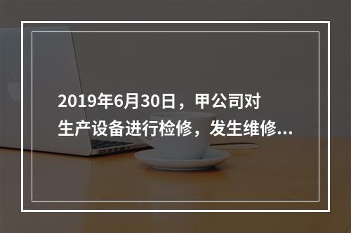 2019年6月30日，甲公司对生产设备进行检修，发生维修费用