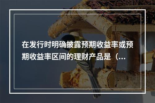 在发行时明确披露预期收益率或预期收益率区间的理财产品是（　　