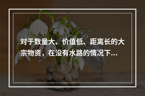 对于数量大、价值低、距离长的大宗物资，在没有水路的情况下，一