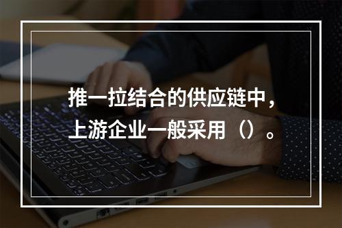 推一拉结合的供应链中，上游企业一般采用（）。