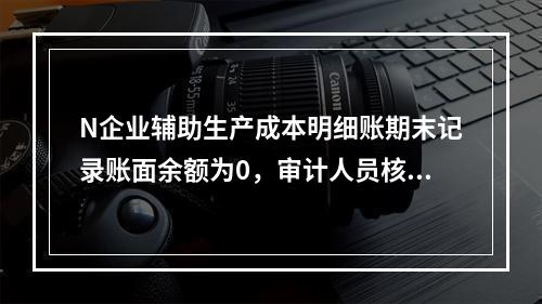 N企业辅助生产成本明细账期末记录账面余额为0，审计人员核对凭