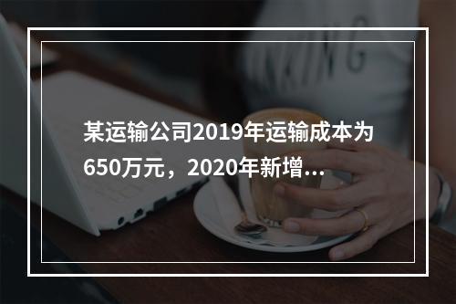 某运输公司2019年运输成本为650万元，2020年新增运输