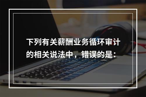 下列有关薪酬业务循环审计的相关说法中，错误的是：