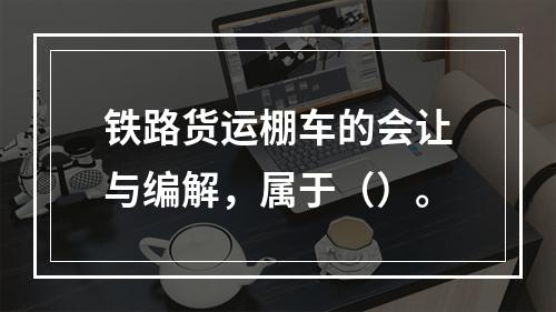 铁路货运棚车的会让与编解，属于（）。