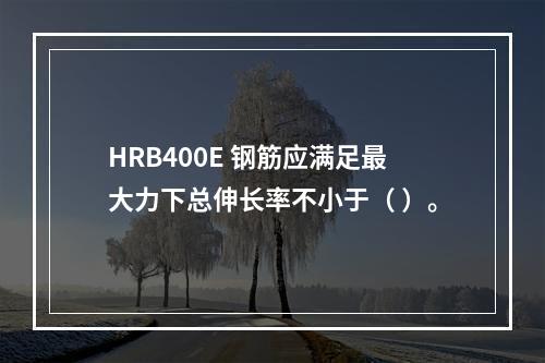 HRB400E 钢筋应满足最大力下总伸长率不小于（ ）。