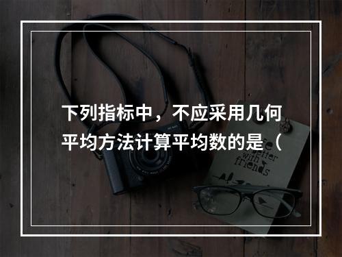 下列指标中，不应采用几何平均方法计算平均数的是（