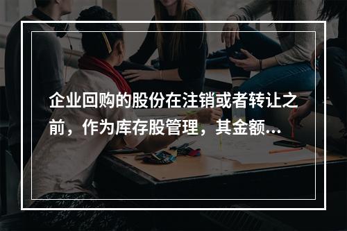 企业回购的股份在注销或者转让之前，作为库存股管理，其金额为（