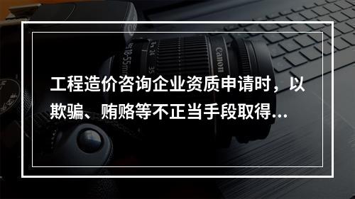 工程造价咨询企业资质申请时，以欺骗、贿赂等不正当手段取得工程