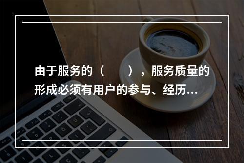 由于服务的（　　），服务质量的形成必须有用户的参与、经历和认