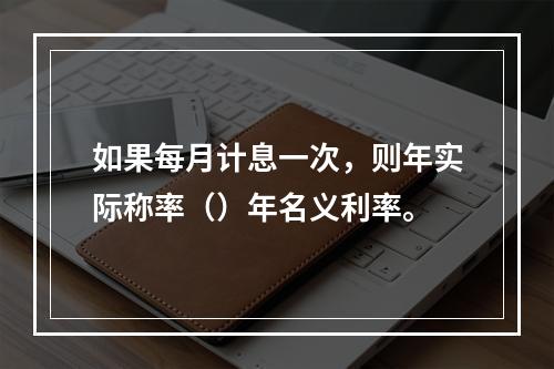 如果每月计息一次，则年实际称率（）年名义利率。