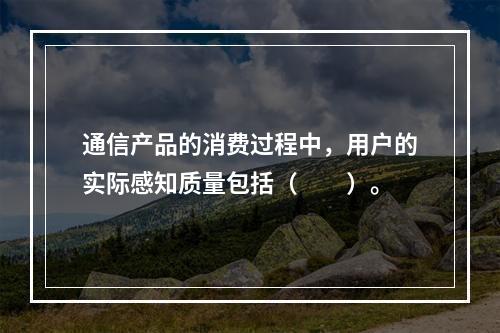 通信产品的消费过程中，用户的实际感知质量包括（　　）。