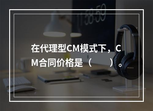 在代理型CM模式下，CM合同价格是（　　）。