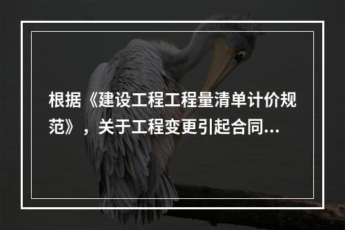 根据《建设工程工程量清单计价规范》，关于工程变更引起合同价格