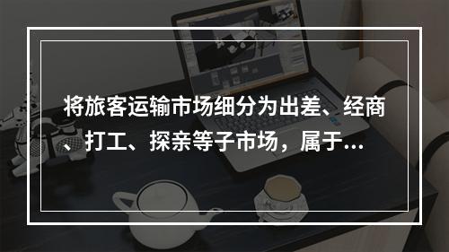 将旅客运输市场细分为出差、经商、打工、探亲等子市场，属于按照