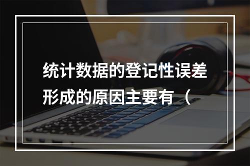 统计数据的登记性误差形成的原因主要有（