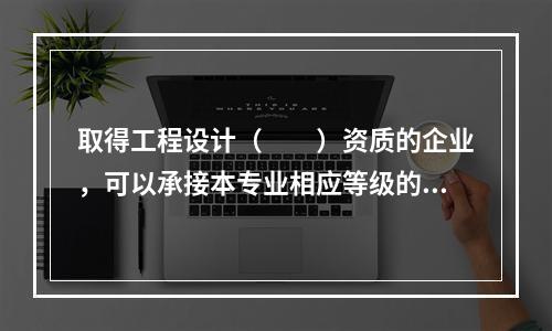 取得工程设计（　　）资质的企业，可以承接本专业相应等级的专