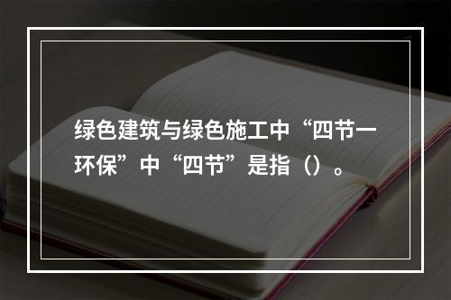 绿色建筑与绿色施工中“四节一环保”中“四节”是指（）。