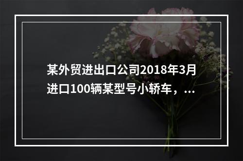 某外贸进出口公司2018年3月进口100辆某型号小轿车，每辆