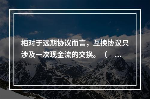 相对于远期协议而言，互换协议只涉及一次现金流的交换。（　　）