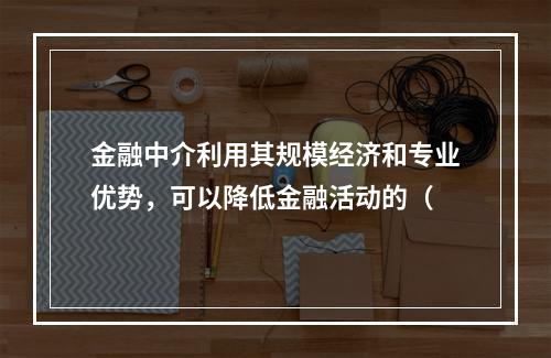 金融中介利用其规模经济和专业优势，可以降低金融活动的（