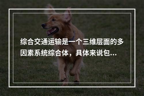 综合交通运输是一个三维层面的多因素系统综合体，具体来说包括（