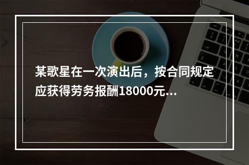 某歌星在一次演出后，按合同规定应获得劳务报酬18000元。主