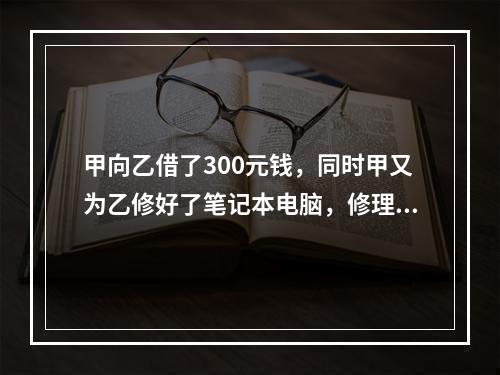 甲向乙借了300元钱，同时甲又为乙修好了笔记本电脑，修理费恰