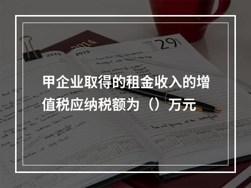 甲企业取得的租金收入的增值税应纳税额为（）万元