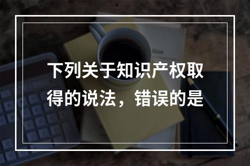 下列关于知识产权取得的说法，错误的是