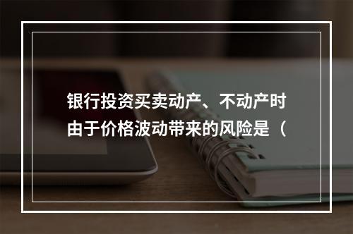 银行投资买卖动产、不动产时由于价格波动带来的风险是（