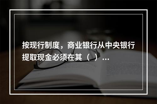 按现行制度，商业银行从中央银行提取现金必须在其（   ）余额