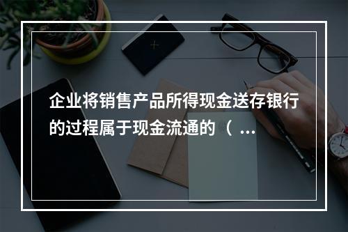 企业将销售产品所得现金送存银行的过程属于现金流通的（  ）。