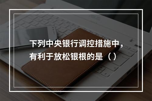 下列中央银行调控措施中，有利于放松银根的是（ ）