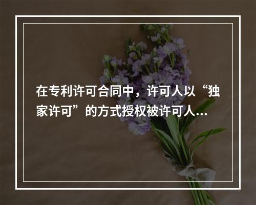 在专利许可合同中，许可人以“独家许可”的方式授权被许可人在合