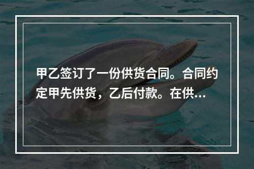 甲乙签订了一份供货合同。合同约定甲先供货，乙后付款。在供货前