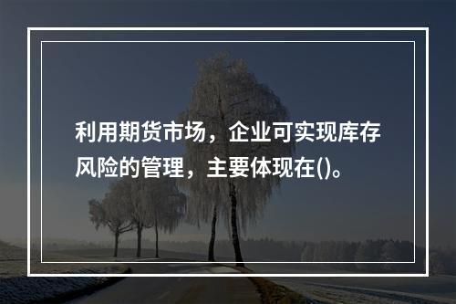 利用期货市场，企业可实现库存风险的管理，主要体现在()。