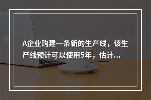 A企业购建一条新的生产线，该生产线预计可以使用5年，估计每年