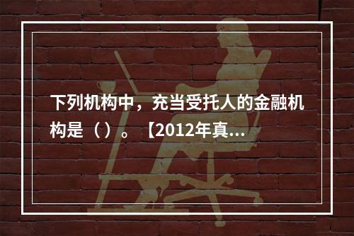 下列机构中，充当受托人的金融机构是（ ）。【2012年真题】