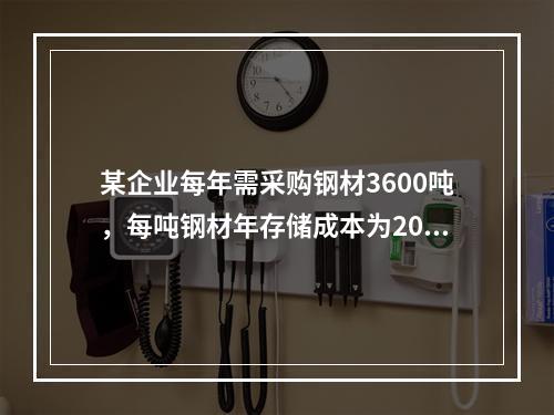 某企业每年需采购钢材3600吨，每吨钢材年存储成本为200元