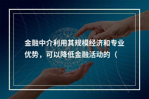 金融中介利用其规模经济和专业优势，可以降低金融活动的（