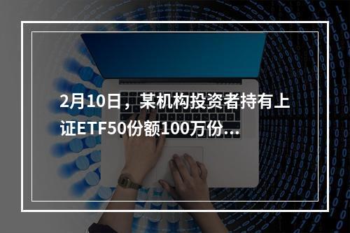 2月10日，某机构投资者持有上证ETF50份额100万份，当