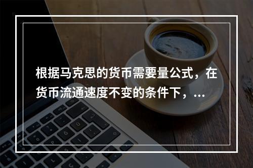 根据马克思的货币需要量公式，在货币流通速度不变的条件下，执行