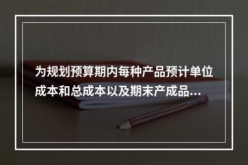 为规划预算期内每种产品预计单位成本和总成本以及期末产成品存货