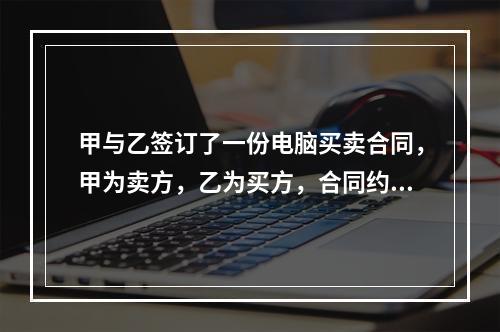 甲与乙签订了一份电脑买卖合同，甲为卖方，乙为买方，合同约定：